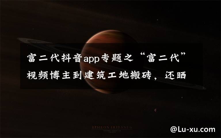 富二代抖音app专题之“富二代”视频博主到建筑工地搬砖，还晒出1500万存款，结果“翻车”了