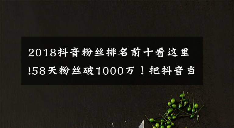 2018抖音粉丝排名前十看这里!58天粉丝破1000万！把抖音当快手玩的张同学为何这么火？