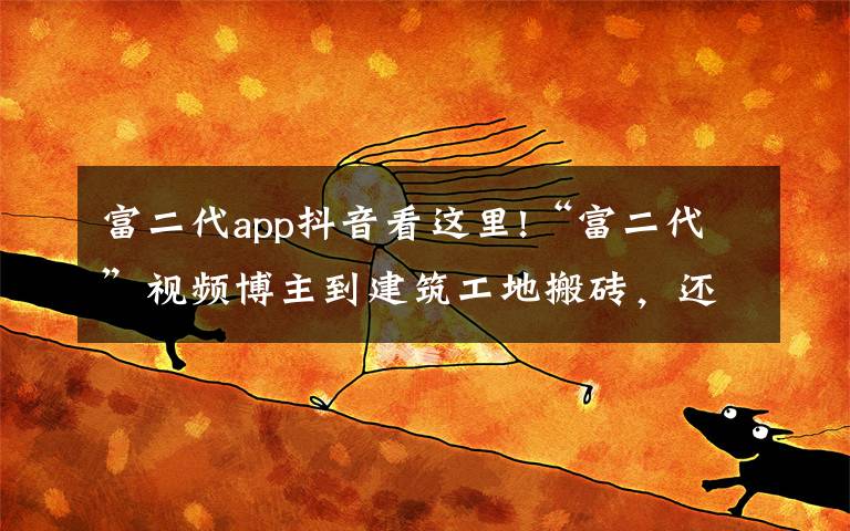 富二代app抖音看这里!“富二代”视频博主到建筑工地搬砖，还晒出1500万存款，结果“翻车”了