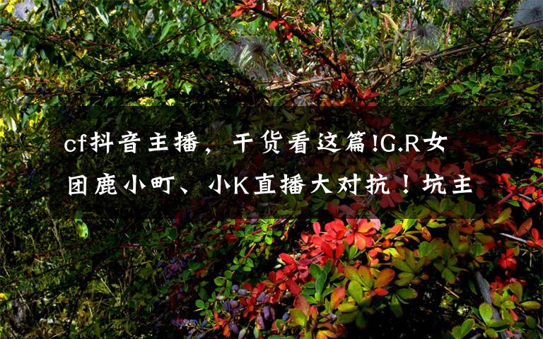 cf抖音主播，干货看这篇!G.R女团鹿小町、小K直播大对抗！坑主播果然还是水友比较擅长