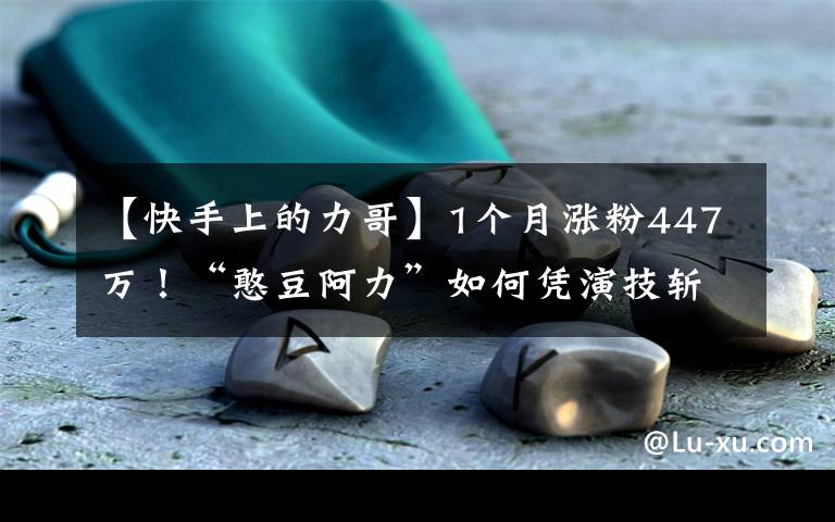 【快手上的力哥】1个月涨粉447万！“憨豆阿力”如何凭演技斩获千万粉丝？