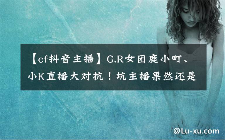 【cf抖音主播】G.R女团鹿小町、小K直播大对抗！坑主播果然还是水友比较擅长