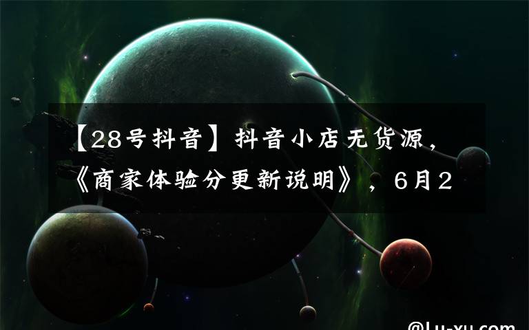 【28号抖音】抖音小店无货源，《商家体验分更新说明》，6月28日生效