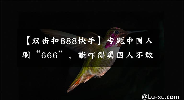 【双击扣888快手】专题中国人刷“666”，能吓得美国人不敢生娃