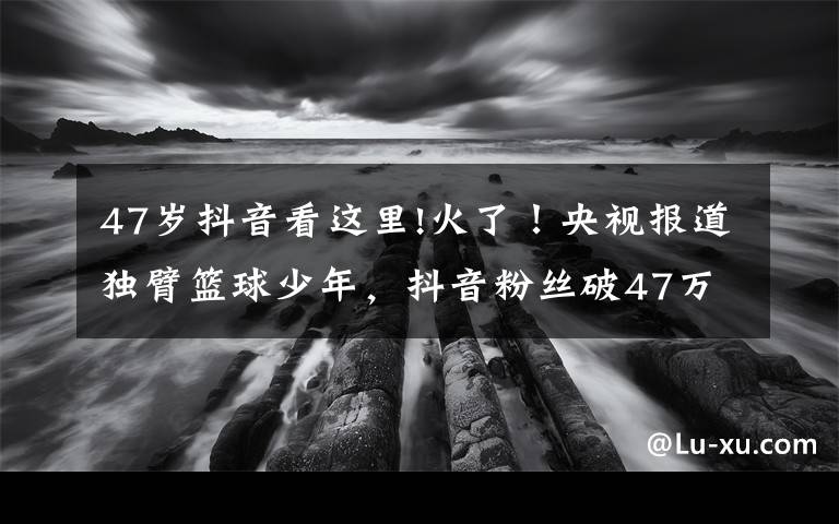 47岁抖音看这里!火了！央视报道独臂篮球少年，抖音粉丝破47万，父母担心他会骄傲