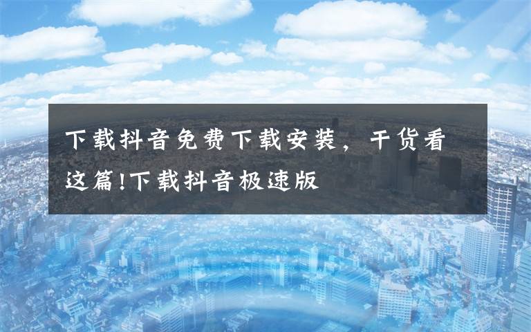 下载抖音免费下载安装，干货看这篇!下载抖音极速版