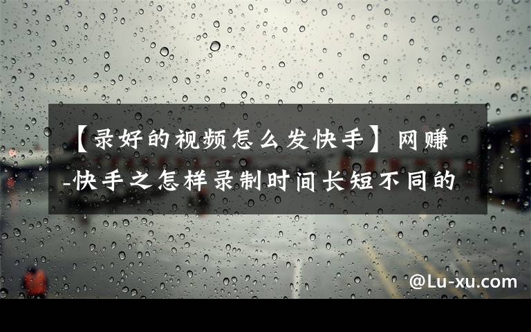 【录好的视频怎么发快手】网赚-快手之怎样录制时间长短不同的小视频