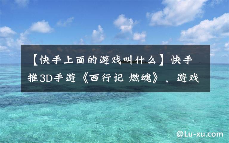 【快手上面的游戏叫什么】快手推3D手游《西行记 燃魂》，游戏行业会给它机会吗？