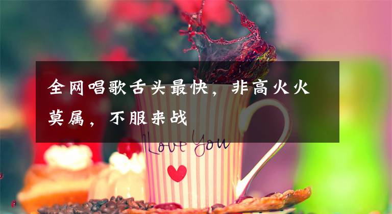 全网唱歌舌头最快，非高火火莫属，不服来战