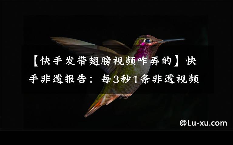 【快手发带翅膀视频咋弄的】快手非遗报告：每3秒1条非遗视频 超6成发布者为90后