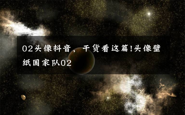 02头像抖音，干货看这篇!头像壁纸国家队02