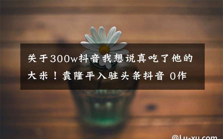 关于300w抖音我想说真吃了他的大米！袁隆平入驻头条抖音 0作品一夜涨粉500万