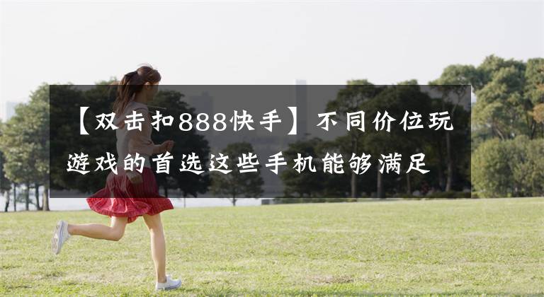 【双击扣888快手】不同价位玩游戏的首选这些手机能够满足你的需求