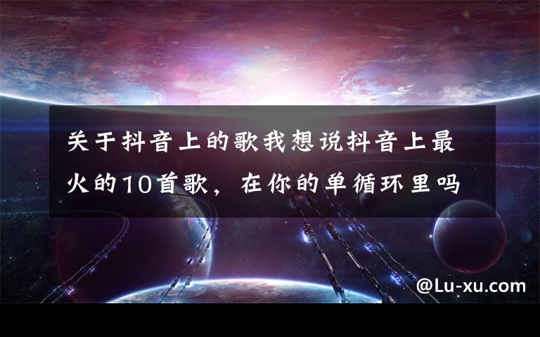 关于抖音上的歌我想说抖音上最火的10首歌，在你的单循环里吗？
