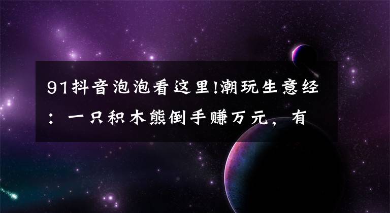 91抖音泡泡看这里!潮玩生意经：一只积木熊倒手赚万元，有商家以潮玩为噱头清库存