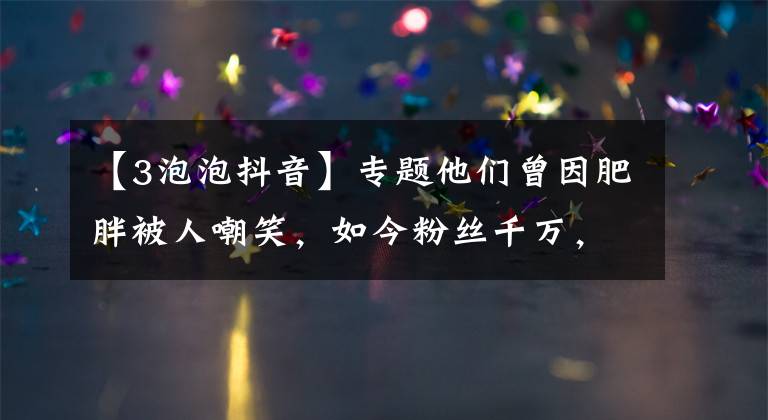 【3泡泡抖音】专题他们曾因肥胖被人嘲笑，如今粉丝千万，还跟汪涵、陈赫约饭……