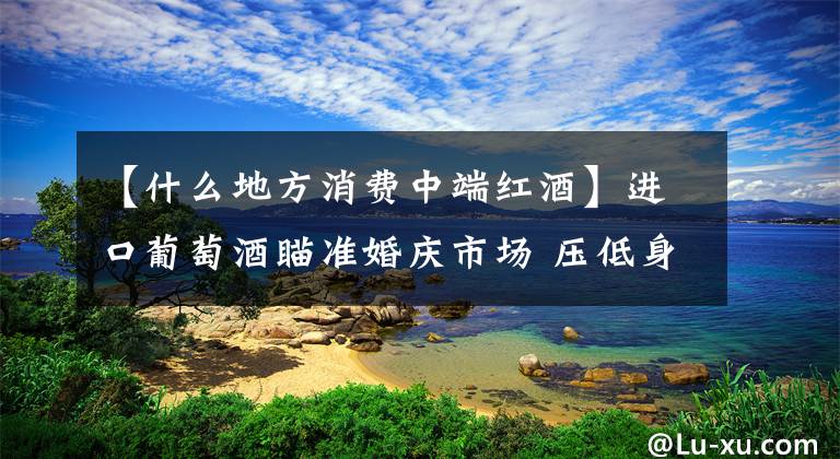 【什么地方消费中端红酒】进口葡萄酒瞄准婚庆市场 压低身价走进寻常百姓家