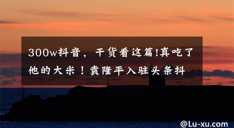 300w抖音，干货看这篇!真吃了他的大米！袁隆平入驻头条抖音 0作品一夜涨粉500万