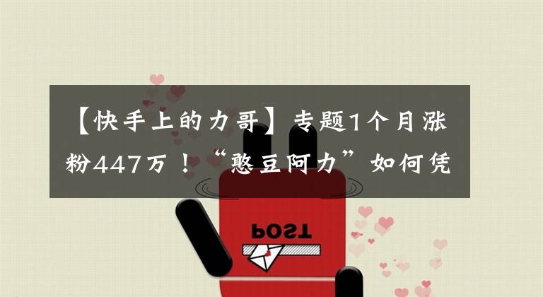 【快手上的力哥】专题1个月涨粉447万！“憨豆阿力”如何凭演技斩获千万粉丝？