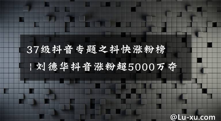 37级抖音专题之抖快涨粉榜​ | 刘德华抖音涨粉超5000万夺冠