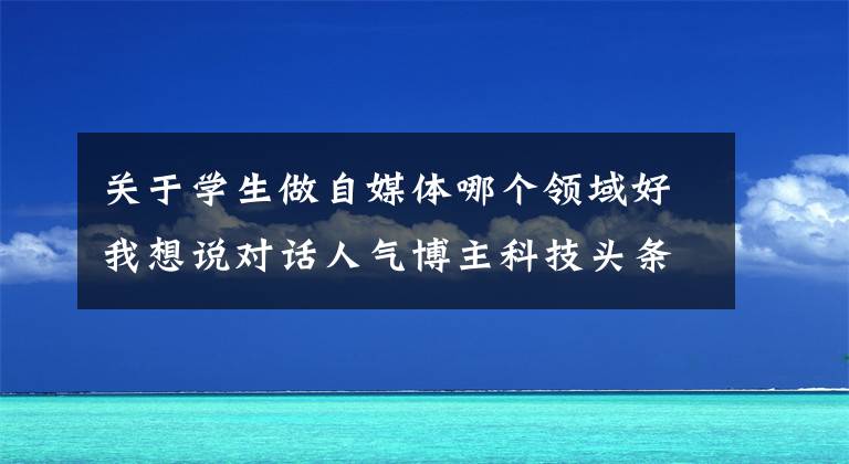 关于学生做自媒体哪个领域好我想说对话人气博主科技头条：年轻人做自媒体靠不靠谱？