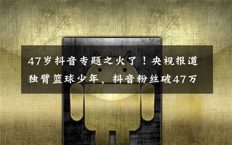 47岁抖音专题之火了！央视报道独臂篮球少年，抖音粉丝破47万，父母担心他会骄傲