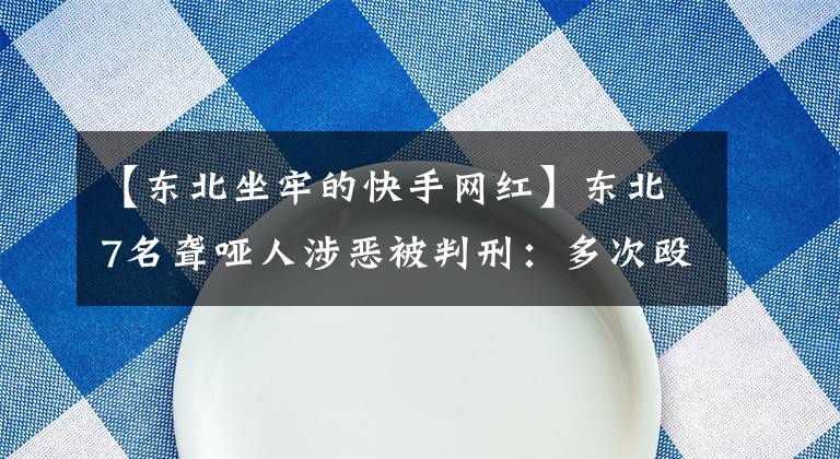 【东北坐牢的快手网红】东北7名聋哑人涉恶被判刑：多次殴打其他聋哑人，将受害者裸照发到微信圈