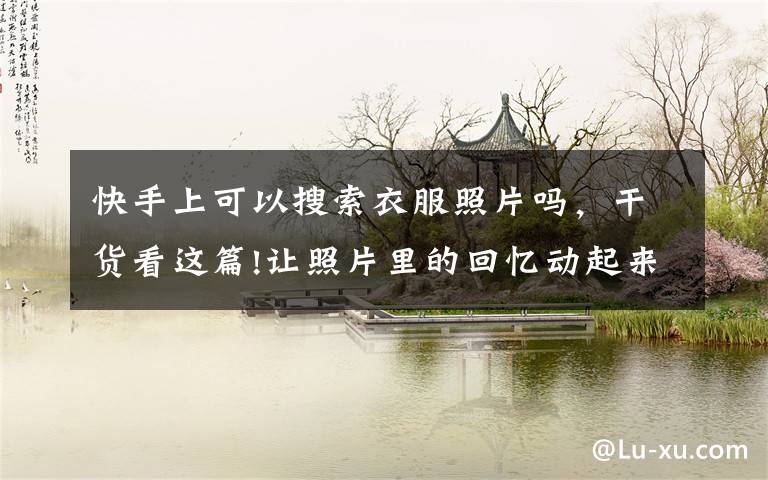 快手上可以搜索衣服照片吗，干货看这篇!让照片里的回忆动起来！快手快影上线“会动的老照片”功能模板