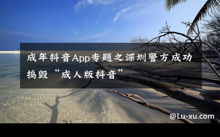 成年抖音App专题之深圳警方成功捣毁“成人版抖音”