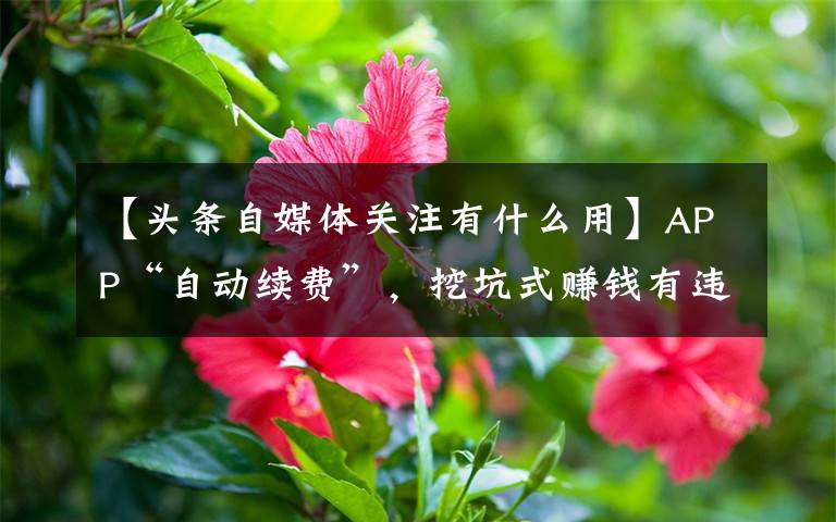 【头条自媒体关注有什么用】APP“自动续费”，挖坑式赚钱有违商业伦理