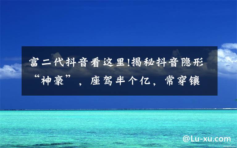 富二代抖音看这里!揭秘抖音隐形“神豪”，座驾半个亿，常穿镶钻豆豆鞋