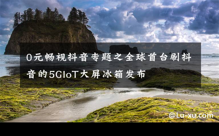 0元畅视抖音专题之全球首台刷抖音的5GIoT大屏冰箱发布