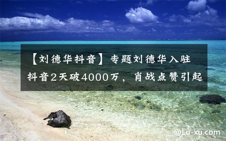 【刘德华抖音】专题刘德华入驻抖音2天破4000万，肖战点赞引起吐槽：不要趁热度