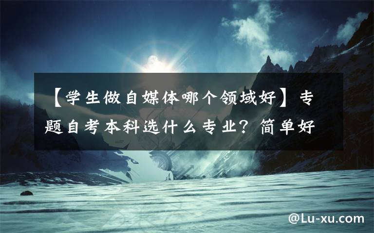 【学生做自媒体哪个领域好】专题自考本科选什么专业？简单好考，就业面又广？
