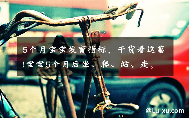 5个月宝宝发育指标，干货看这篇!宝宝5个月后坐、爬、站、走，发育里程碑接连而至，爸妈早准备