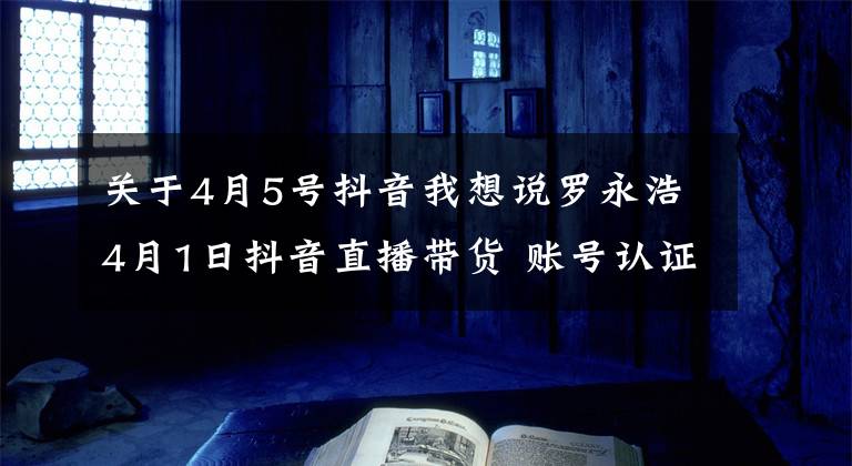 关于4月5号抖音我想说罗永浩4月1日抖音直播带货 账号认证公司背后或为子弹短信团队