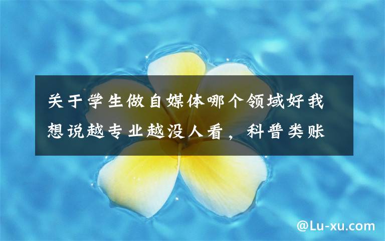 关于学生做自媒体哪个领域好我想说越专业越没人看，科普类账号究竟该怎么做
