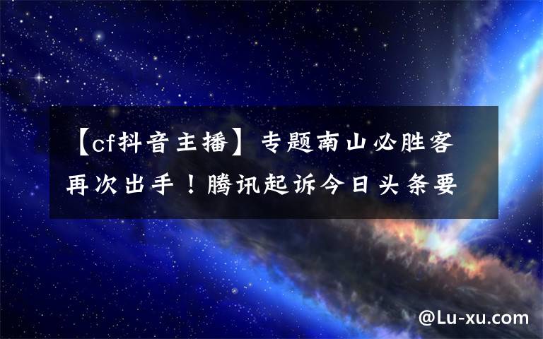 【cf抖音主播】专题南山必胜客再次出手！腾讯起诉今日头条要求停止直播《穿越火线》