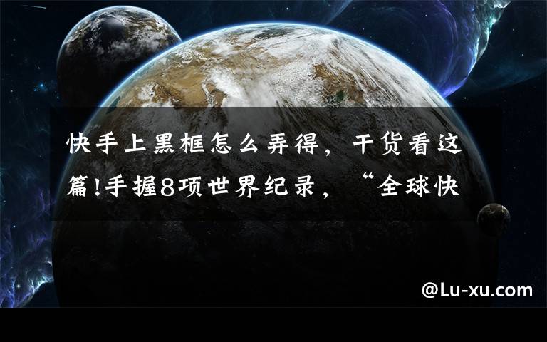 快手上黑框怎么弄得，干货看这篇!手握8项世界纪录，“全球快手王”是如何练成的