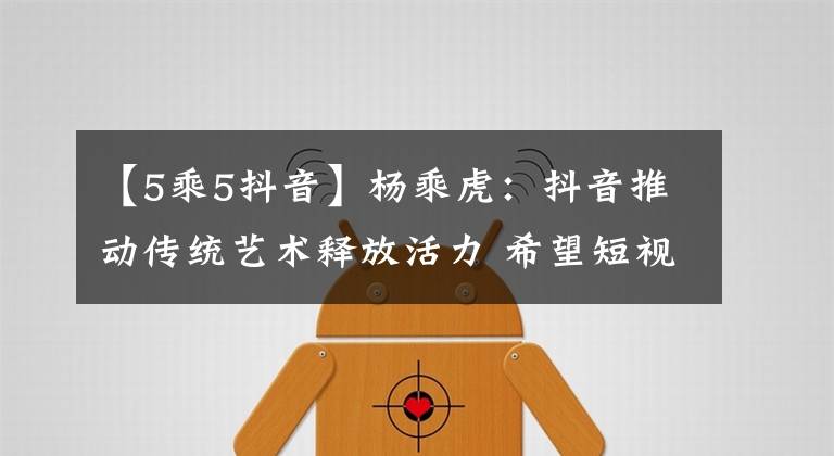 【5乘5抖音】杨乘虎：抖音推动传统艺术释放活力 希望短视频促艺术传播和全民美育