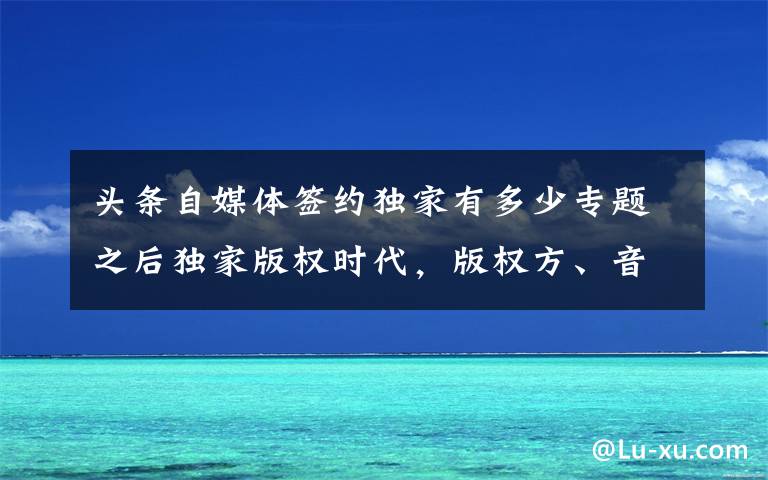头条自媒体签约独家有多少专题之后独家版权时代，版权方、音乐人、平台将面临什么？