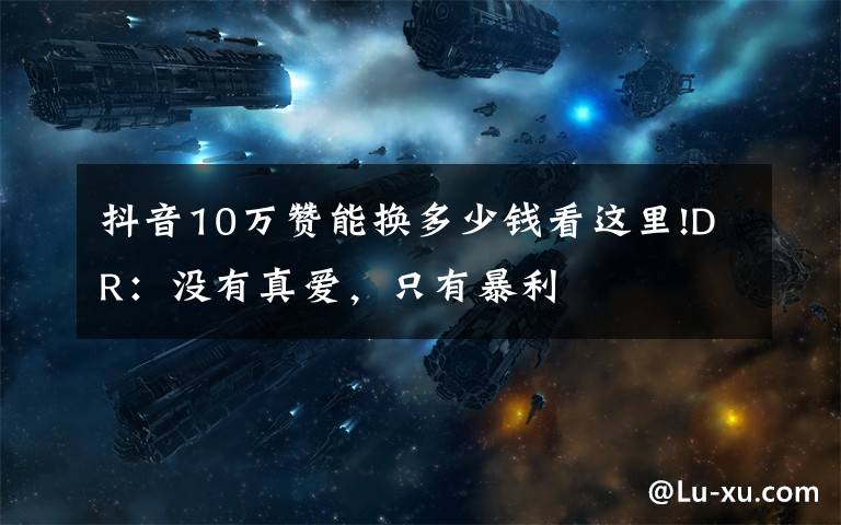 抖音10万赞能换多少钱看这里!DR：没有真爱，只有暴利