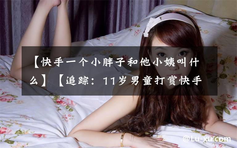 【快手一个小胖子和他小姨叫什么】【追踪：11岁男童打赏快手主播10万余元】退款尚未到账 男童又充值游戏币2000余元