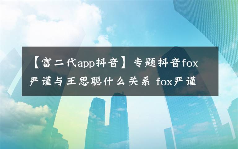 【富二代app抖音】专题抖音fox严谨与王思聪什么关系 fox严谨真名个人资料海量私照