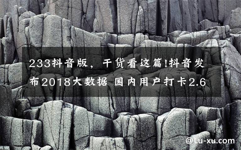 233抖音版，干货看这篇!抖音发布2018大数据 国内用户打卡2.6亿次遍及233个国家