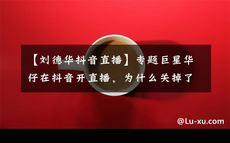 【刘德华抖音直播】专题巨星华仔在抖音开直播，为什么关掉了刷礼物功能？