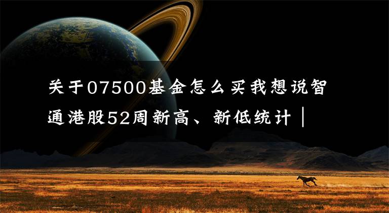 关于07500基金怎么买我想说智通港股52周新高、新低统计｜12月31日