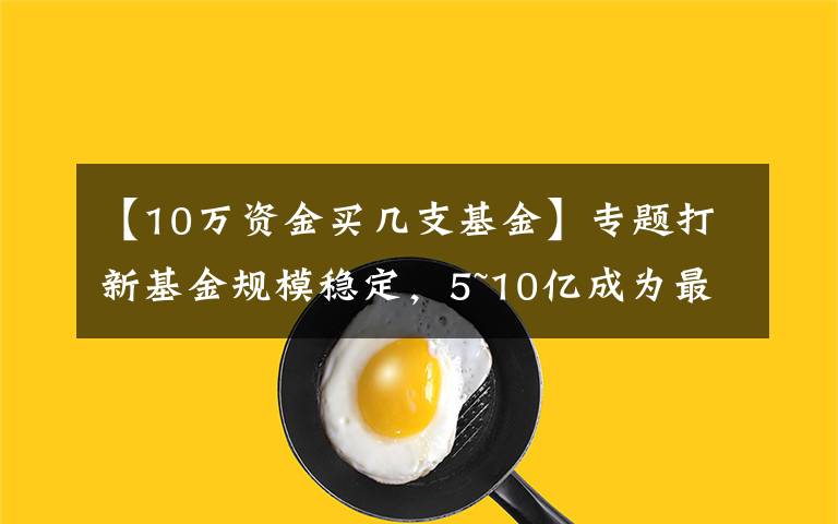 【10万资金买几支基金】专题打新基金规模稳定，5~10亿成为最优配置