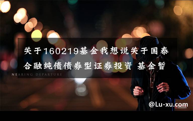关于160219基金我想说关于国泰合融纯债债券型证券投资 基金暂停大额申购（含定投）及转换转入业务的公告