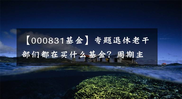 【000831基金】专题退休老干部们都在买什么基金？周期主题基金还能买吗？